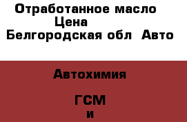 Отработанное масло › Цена ­ 600 - Белгородская обл. Авто » Автохимия, ГСМ и расходники   